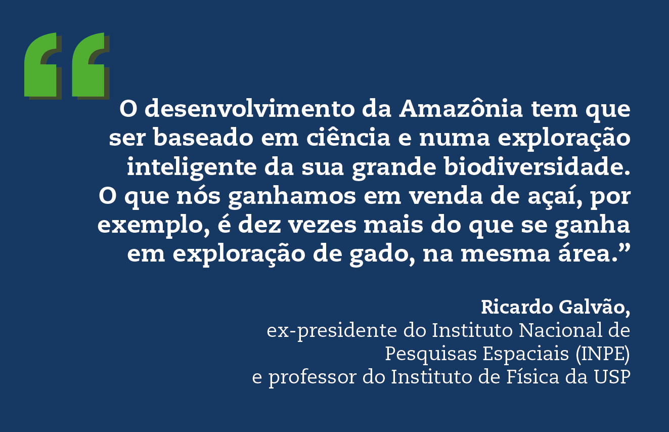 O desenvolvimento da Amazônia tem que ser baseado em ciência e numa exploração inteligente da sua grande biodiversidade. O que nós ganhamos em venda de açaí, por exemplo, é dez vezes mais do que se ganha em exploração de gado, na mesma área.” Ricardo Galvão, ex-presidente do Instituto Nacional de Pesquisas Espaciais (INPE) e professor do Instituto de Física da USP